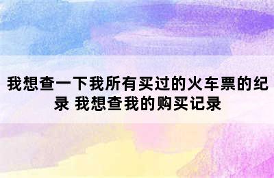 我想查一下我所有买过的火车票的纪录 我想查我的购买记录